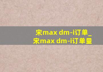 宋max dm-i订单_宋max dm-i订单量